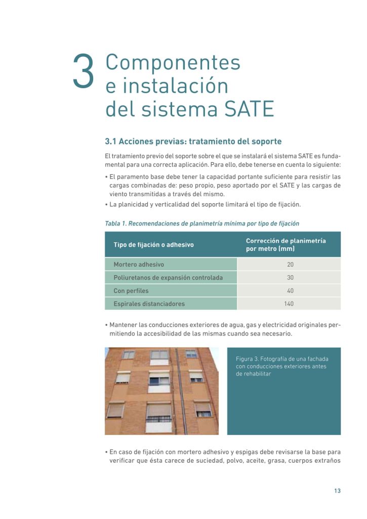 Componentes
e instalación
del sistema SATE
3.1 Acciones previas: tratamiento del soporte
El tratamiento previo del soporte sobre el que se instalará el sistema SATE es fundamental para una correcta aplicación. Para ello, debe tenerse en cuenta lo siguiente:
• El paramento base debe tener la capacidad portante suficiente para resistir las
cargas combinadas de: peso propio, peso aportado por el SATE y las cargas de
viento transmitidas a través del mismo.
• La planicidad y verticalidad del soporte limitará el tipo de fijación.
Tabla 1. Recomendaciones de planimetría mínima por tipo de fijación
• Mantener las conducciones exteriores de agua, gas y electricidad originales permitiendo la accesibilidad de las mismas cuando sea necesario.
• En caso de fijación con mortero adhesivo y espigas debe revisarse la base para
verificar que ésta carece de suciedad, polvo, aceite, grasa, cuerpos extraños 