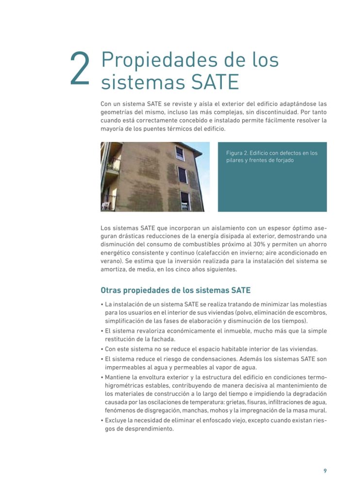 Con un sistema SATE se reviste y aísla el exterior del edificio adaptándose las
geometrías del mismo, incluso las más complejas, sin discontinuidad. Por tanto
cuando está correctamente concebido e instalado permite fácilmente resolver la
mayoría de los puentes térmicos del edificio.
Con un sistema SATE se reviste y aísla el exterior del edificio adaptándose las
geometrías del mismo, incluso las más complejas, sin discontinuidad. Por tanto
cuando está correctamente concebido e instalado permite fácilmente resolver la
mayoría de los puentes térmicos del edificio.

Los sistemas SATE que incorporan un aislamiento con un espesor óptimo aseguran drásticas reducciones de la energía disipada al exterior, demostrando una
disminución del consumo de combustibles próximo al 30% y permiten un ahorro
energético consistente y continuo (calefacción en invierno; aire acondicionado en
verano). Se estima que la inversión realizada para la instalación del sistema se
amortiza, de media, en los cinco años siguientes.
Otras propiedades de los sistemas SATE
• La instalación de un sistema SATE se realiza tratando de minimizar las molestias
para los usuarios en el interior de sus viviendas (polvo, eliminación de escombros,
simplificación de las fases de elaboración y disminución de los tiempos).
• El sistema revaloriza económicamente el inmueble, mucho más que la simple
restitución de la fachada.
• Con este sistema no se reduce el espacio habitable interior de las viviendas.
• El sistema reduce el riesgo de condensaciones. Además los sistemas SATE son
impermeables al agua y permeables al vapor de agua.
• Mantiene la envoltura exterior y la estructura del edificio en condiciones termohigrométricas estables, contribuyendo de manera decisiva al mantenimiento de
los materiales de construcción a lo largo del tiempo e impidiendo la degradación
causada por las oscilaciones de temperatura: grietas, fisuras, infiltraciones de agua,
fenómenos de disgregación, manchas, mohos y la impregnación de la masa mural.
• Excluye la necesidad de eliminar el enfoscado viejo, excepto cuando existan riesgos de desprendimiento.