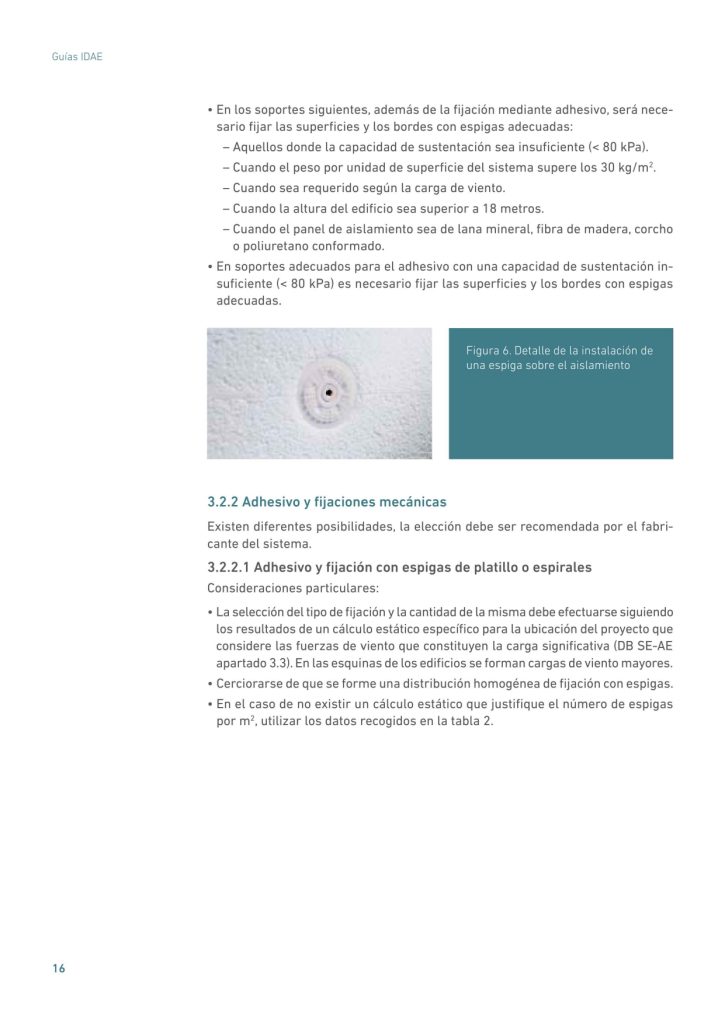 • En los soportes siguientes, además de la fijación mediante adhesivo, será necesario fijar las superficies y los bordes con espigas adecuadas:
– Aquellos donde la capacidad de sustentación sea insuficiente (< 80 kPa).
– Cuando el peso por unidad de superficie del sistema supere los 30 kg/m2
.
– Cuando sea requerido según la carga de viento.
– Cuando la altura del edificio sea superior a 18 metros.
– Cuando el panel de aislamiento sea de lana mineral, fibra de madera, corcho
o poliuretano conformado.
• En soportes adecuados para el adhesivo con una capacidad de sustentación insuficiente (< 80 kPa) es necesario fijar las superficies y los bordes con espigas
adecuadas.
3.2.2 Adhesivo y fijaciones mecánicas
Existen diferentes posibilidades, la elección debe ser recomendada por el fabricante del sistema.
3.2.2.1 Adhesivo y fijación con espigas de platillo o espirales
Consideraciones particulares:
• La selección del tipo de fijación y la cantidad de la misma debe efectuarse siguiendo
los resultados de un cálculo estático específico para la ubicación del proyecto que
considere las fuerzas de viento que constituyen la carga significativa (DB SE-AE
apartado 3.3). En las esquinas de los edificios se forman cargas de viento mayores.
• Cerciorarse de que se forme una distribución homogénea de fijación con espigas.
• En el caso de no existir un cálculo estático que justifique el número de espigas
por m2
, utilizar los datos recogidos en la tabla 2.