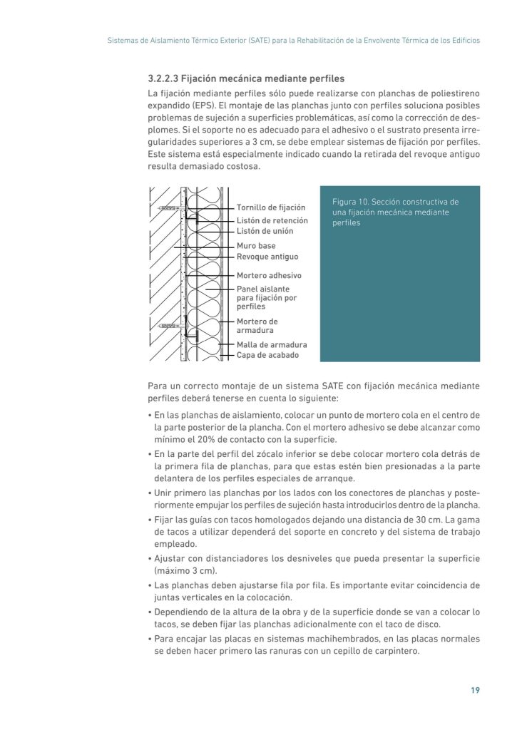 Sistemas de Aislamiento Térmico Exterior (SATE) para la Rehabilitación de la Envolvente Térmica de los Edificios
19
3.2.2.3 Fijación mecánica mediante perfiles
La fijación mediante perfiles sólo puede realizarse con planchas de poliestireno
expandido (EPS). El montaje de las planchas junto con perfiles soluciona posibles
problemas de sujeción a superficies problemáticas, así como la corrección de desplomes. Si el soporte no es adecuado para el adhesivo o el sustrato presenta irregularidades superiores a 3 cm, se debe emplear sistemas de fijación por perfiles.
Este sistema está especialmente indicado cuando la retirada del revoque antiguo
resulta demasiado costosa.
Tornillo de fijación
Listón de retención
Listón de unión
Muro base
Revoque antiguo
Mortero adhesivo
Panel aislante
para fijación por
perfiles
Mortero de
armadura
Malla de armadura
Capa de acabado
Figura 10. Sección constructiva de
una fijación mecánica mediante
perfiles
Para un correcto montaje de un sistema SATE con fijación mecánica mediante
perfiles deberá tenerse en cuenta lo siguiente:
• En las planchas de aislamiento, colocar un punto de mortero cola en el centro de
la parte posterior de la plancha. Con el mortero adhesivo se debe alcanzar como
mínimo el 20% de contacto con la superficie.
• En la parte del perfil del zócalo inferior se debe colocar mortero cola detrás de
la primera fila de planchas, para que estas estén bien presionadas a la parte
delantera de los perfiles especiales de arranque.
• Unir primero las planchas por los lados con los conectores de planchas y posteriormente empujar los perfiles de sujeción hasta introducirlos dentro de la plancha.
• Fijar las guías con tacos homologados dejando una distancia de 30 cm. La gama
de tacos a utilizar dependerá del soporte en concreto y del sistema de trabajo
empleado.
• Ajustar con distanciadores los desniveles que pueda presentar la superficie
(máximo 3 cm).
• Las planchas deben ajustarse fila por fila. Es importante evitar coincidencia de
juntas verticales en la colocación.
• Dependiendo de la altura de la obra y de la superficie donde se van a colocar lo
tacos, se deben fijar las planchas adicionalmente con el taco de disco.
• Para encajar las placas en sistemas machihembrados, en las placas normales
se deben hacer primero las ranuras con un cepillo de carpintero.