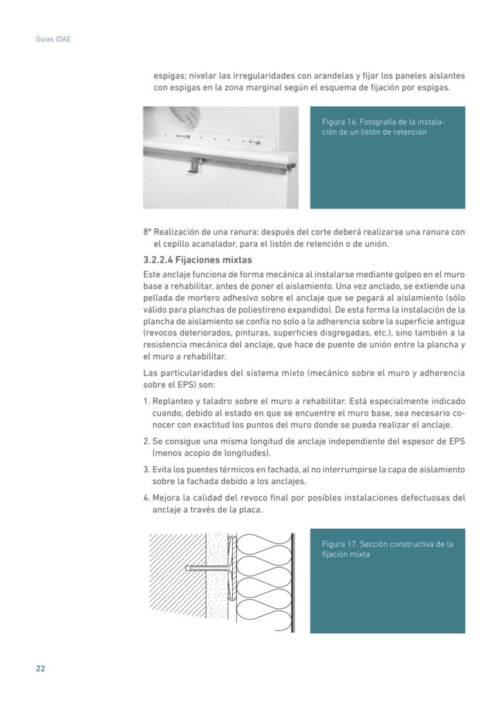 espigas; nivelar las irregularidades con arandelas y fijar los paneles aislantes
con espigas en la zona marginal según el esquema de fijación por espigas.
Figura 16. Fotografía de la instalación de un listón de retención
8º Realización de una ranura: después del corte deberá realizarse una ranura con
el cepillo acanalador, para el listón de retención o de unión.
3.2.2.4 Fijaciones mixtas
Este anclaje funciona de forma mecánica al instalarse mediante golpeo en el muro
base a rehabilitar, antes de poner el aislamiento. Una vez anclado, se extiende una
pellada de mortero adhesivo sobre el anclaje que se pegará al aislamiento (sólo
válido para planchas de poliestireno expandido). De esta forma la instalación de la
plancha de aislamiento se confía no solo a la adherencia sobre la superficie antigua
(revocos deteriorados, pinturas, superficies disgregadas, etc.), sino también a la
resistencia mecánica del anclaje, que hace de puente de unión entre la plancha y
el muro a rehabilitar.
Las particularidades del sistema mixto (mecánico sobre el muro y adherencia
sobre el EPS) son:
1. Replanteo y taladro sobre el muro a rehabilitar. Está especialmente indicado
cuando, debido al estado en que se encuentre el muro base, sea necesario conocer con exactitud los puntos del muro donde se pueda realizar el anclaje.
2. Se consigue una misma longitud de anclaje independiente del espesor de EPS
(menos acopio de longitudes).
3. Evita los puentes térmicos en fachada, al no interrumpirse la capa de aislamiento
sobre la fachada debido a los anclajes.
4. Mejora la calidad del revoco final por posibles instalaciones defectuosas del
anclaje a través de la placa.
Figura 17. Sección constructiva de la
fijación mixta