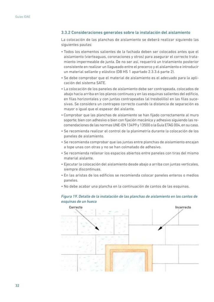 3.3.2 Consideraciones generales sobre la instalación del aislamiento
La colocación de las planchas de aislamiento se deberá realizar siguiendo las
siguientes pautas:
• Todos los elementos salientes de la fachada deben ser colocados antes que el
aislamiento (vierteaguas, coronaciones y otros) para asegurar el correcto tratamiento impermeable de junta. De no ser así, requerirá un tratamiento posterior
consistente en realizar un llagueado entre el precerco y el aislamiento e introducir
un material sellante y elástico (DB HS 1 apartado 2.3.3.6 parte 2).
• Se debe comprobar que el material de aislamiento es el adecuado para la aplicación del sistema SATE.
• La colocación de los paneles de aislamiento debe ser contrapeada, colocados de
abajo hacia arriba en los planos continuos y en las esquinas salientes del edificio,
en filas horizontales y con juntas contrapeadas (al tresbolillo) en las filas sucesivas. Se considera un contrapeo correcto cuando la distancia de separación es
mayor o igual que el espesor del aislante.
• Comprobar que las planchas de aislamiento se han fijado correctamente al muro
soporte; bien con adhesivo o bien con fijación mecánica y adhesivo siguiendo las recomendaciones de las normas UNE-EN 13499 y 13500 o la Guía ETAG 004, en su caso.
• Se recomienda realizar el control de la planimetría durante la colocación de los
paneles de aislamiento.
• Se recomienda comprobar que las juntas entre planchas de aislamiento encajan
a tope unas con otras y no se han colmatado de adhesivo.
• Se recomienda rellenar los espacios abiertos entre paneles con tiras del mismo
material aislante.
• Ejecutar la colocación del aislamiento desde abajo a arriba con juntas verticales,
siempre discontinuas.
• En las aristas de los edificios se recomienda colocar paneles enteros o medios
paneles.
• No debe acabar una plancha en la continuación de cantos de las esquinas.
Figura 19. Detalle de la instalación de las planchas de aislamiento en los cantos de
esquinas de un hueco