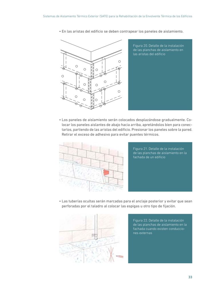 Sistemas de Aislamiento Térmico Exterior (SATE) para la Rehabilitación de la Envolvente Térmica de los Edificios
33
• En las aristas del edificio se deben contrapear los paneles de aislamiento.
Figura 20. Detalle de la instalación
de las planchas de aislamiento en
las aristas del edificio
• Los paneles de aislamiento serán colocados desplazándose gradualmente. Colocar los paneles aislantes de abajo hacia arriba, apretándolos bien para conectarlos, partiendo de las aristas del edificio. Presionar los paneles sobre la pared.
Retirar el exceso de adhesivo para evitar puentes térmicos.
Figura 21. Detalle de la instalación
de las planchas de aislamiento en la
fachada de un edificio
• Las tuberías ocultas serán marcadas para el anclaje posterior y evitar que sean
perforadas por el taladro al colocar las espigas u otro tipo de fijación.
Figura 22. Detalle de la instalación
de las planchas de aislamiento en la
fachada cuando existen conducciones externas