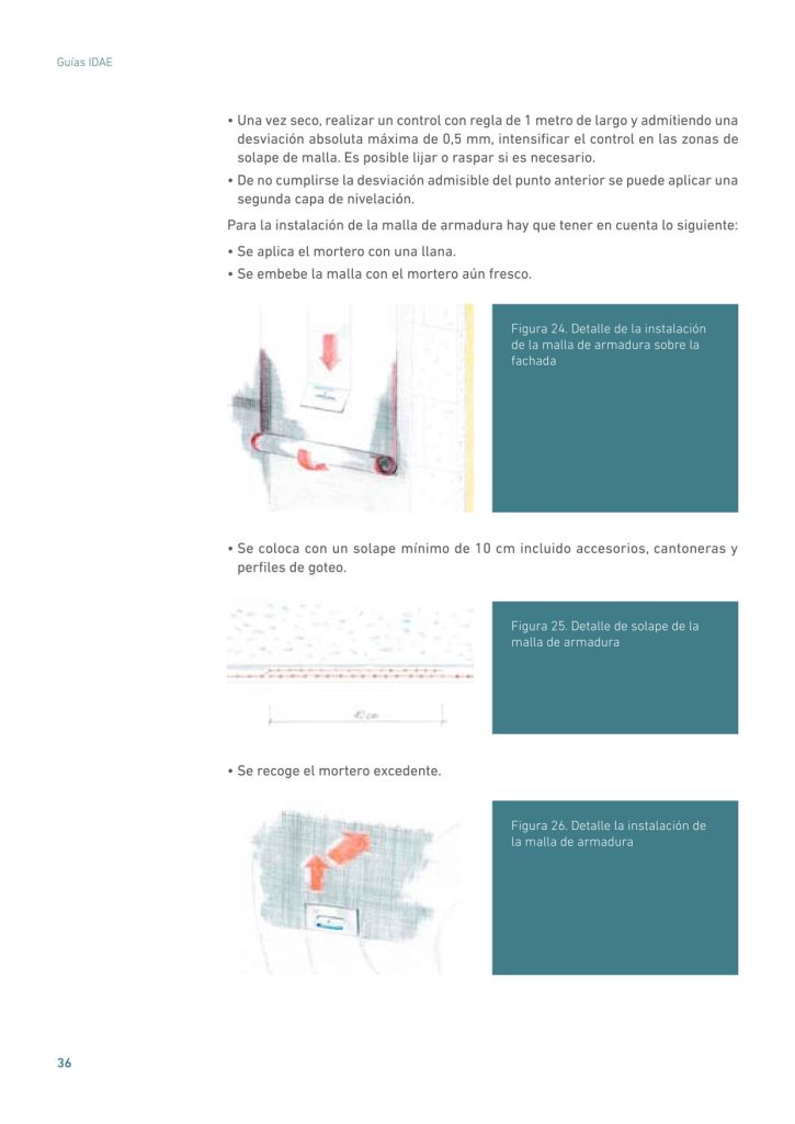 • Una vez seco, realizar un control con regla de 1 metro de largo y admitiendo una
desviación absoluta máxima de 0,5 mm, intensificar el control en las zonas de
solape de malla. Es posible lijar o raspar si es necesario.
• De no cumplirse la desviación admisible del punto anterior se puede aplicar una
segunda capa de nivelación.
Para la instalación de la malla de armadura hay que tener en cuenta lo siguiente:
• Se aplica el mortero con una llana.
• Se embebe la malla con el mortero aún fresco.
Figura 24. Detalle de la instalación
de la malla de armadura sobre la
fachada
• Se coloca con un solape mínimo de 10 cm incluido accesorios, cantoneras y
perfiles de goteo.
Figura 25. Detalle de solape de la
malla de armadura
• Se recoge el mortero excedente.
Figura 26. Detalle la instalación de
la malla de armadura