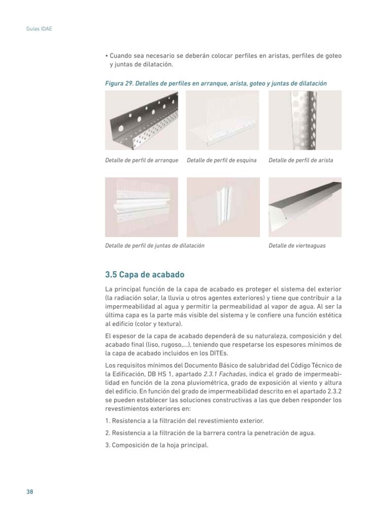 • Cuando sea necesario se deberán colocar perfiles en aristas, perfiles de goteo
y juntas de dilatación.
Figura 29. Detalles de perfiles en arranque, arista, goteo y juntas de dilatación
Detalle de perfil de arranque Detalle de perfil de esquina Detalle de perfil de arista
Detalle de perfil de juntas de dilatación Detalle de vierteaguas
3.5 Capa de acabado
La principal función de la capa de acabado es proteger el sistema del exterior
(la radiación solar, la lluvia u otros agentes exteriores) y tiene que contribuir a la
impermeabilidad al agua y permitir la permeabilidad al vapor de agua. Al ser la
última capa es la parte más visible del sistema y le confiere una función estética
al edificio (color y textura).
El espesor de la capa de acabado dependerá de su naturaleza, composición y del
acabado final (liso, rugoso,…), teniendo que respetarse los espesores mínimos de
la capa de acabado incluidos en los DITEs.
Los requisitos mínimos del Documento Básico de salubridad del Código Técnico de
la Edificación, DB HS 1, apartado 2.3.1 Fachadas, indica el grado de impermeabilidad en función de la zona pluviométrica, grado de exposición al viento y altura
del edificio. En función del grado de impermeabilidad descrito en el apartado 2.3.2
se pueden establecer las soluciones constructivas a las que deben responder los
revestimientos exteriores en:
1. Resistencia a la filtración del revestimiento exterior.
2. Resistencia a la filtración de la barrera contra la penetración de agua.
3. Composición de la hoja principal.
Sistemas de Aislamiento Térmico Exterior (SATE) para la Rehabilitación de la Envolvente Térmica de los Edifici