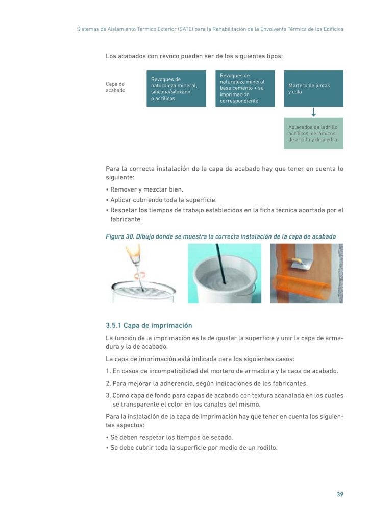 Sistemas de Aislamiento Térmico Exterior (SATE) para la Rehabilitación de la Envolvente Térmica de los Edificios
39
Los acabados con revoco pueden ser de los siguientes tipos:
Capa de
acabado
Fijación mecánica
Mortero de juntas
y cola
Revoques de
naturaleza mineral
base cemento + su
imprimación
correspondiente
Revoques de
naturaleza mineral,
silicona/siloxano,
o acrílicos
Aplacados de ladrillo
acrílicos, cerámicos
de arcilla y de piedra
Para la correcta instalación de la capa de acabado hay que tener en cuenta lo
siguiente:
• Remover y mezclar bien.
• Aplicar cubriendo toda la superficie.
• Respetar los tiempos de trabajo establecidos en la ficha técnica aportada por el
fabricante.
Figura 30. Dibujo donde se muestra la correcta instalación de la capa de acabado
3.5.1 Capa de imprimación
La función de la imprimación es la de igualar la superficie y unir la capa de armadura y la de acabado.
La capa de imprimación está indicada para los siguientes casos:
1. En casos de incompatibilidad del mortero de armadura y la capa de acabado.
2. Para mejorar la adherencia, según indicaciones de los fabricantes.
3. Como capa de fondo para capas de acabado con textura acanalada en los cuales
se transparente el color en los canales del mismo.
Para la instalación de la capa de imprimación hay que tener en cuenta los siguientes aspectos:
• Se deben respetar los tiempos de secado.
• Se debe cubrir toda la superficie por medio de un rodillo.