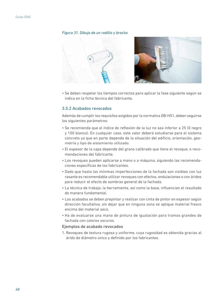 Figura 31. Dibujo de un rodillo y brocha
• Se deben respetar los tiempos correctos para aplicar la fase siguiente según se
indica en la ficha técnica del fabricante.
3.5.2 Acabados revocados
Además de cumplir los requisitos exigidos por la normativa DB-HS1, deben seguirse
los siguientes parámetros:
• Se recomienda que el índice de reflexión de la luz no sea inferior a 25 (0 negro
y 100 blanco). En cualquier caso, este valor deberá estudiarse para el sistema
concreto ya que en parte depende de la situación del edificio, orientación, geometría y tipo de aislamiento utilizado.
• El espesor de la capa depende del grano calibrado que tiene el revoque, o recomendaciones del fabricante.
• Los revoques pueden aplicarse a mano o a máquina, siguiendo las recomendaciones específicas de los fabricantes.
• Dado que hasta las mínimas imperfecciones de la fachada son visibles con luz
rasante es recomendable utilizar revoques con efectos, ondulaciones o con áridos
para reducir el efecto de sombras general de la fachada.
• La técnica de trabajo, la herramienta, así como la base, influencian el resultado
de manera fundamental.
• Los acabados se deben prepintar y realizar con cinta de pintor en espesor según
dirección facultativa, sin dejar que en ninguna zona se aplique material fresco
encima del material seco.
• Ha de evaluarse una mano de pintura de igualación para tramos grandes de
fachada con colores oscuros.
Ejemplos de acabado revocados
1. Revoques de textura rugosa y uniforme, cuya rugosidad es obtenida gracias al
árido de diámetro único y definido por los fabricantes. 