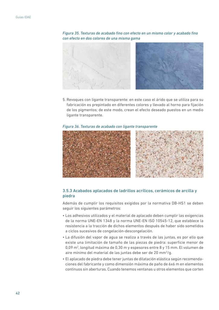 Figura 35. Texturas de acabado fino con efecto en un mismo color y acabado fino
con efecto en dos colores de una misma gama
5. Revoques con ligante transparente: en este caso el árido que se utiliza para su
fabricación es prepintado en diferentes colores y llevado al horno para fijación
de los pigmentos; de este modo, crean el efecto deseado puestos en un medio
ligante transparente.
Figura 36. Texturas de acabado con ligante transparente
3.5.3 Acabados aplacados de ladrillos acrílicos, cerámicos de arcilla y
piedra
Además de cumplir los requisitos exigidos por la normativa DB-HS1 se deben
seguir los siguientes parámetros:
• Los adhesivos utilizados y el material de aplacado deben cumplir las exigencias
de la norma UNE-EN 1348 y la norma UNE-EN ISO 10545-12, que establece la
resistencia a la tracción de dichos elementos después de haber sido sometidos
a ciclos sucesivos de congelación-descongelación.
• La difusión del vapor de agua se realiza a través de las juntas, es por ello que
existe una limitación de tamaño de las piezas de piedra: superficie menor de
0,09 m2
, longitud máxima de 0,30 m y espesores entre 8 y 15 mm. El volumen de
aire mínimo del material de las juntas debe ser de 20 mm3
/g.
• El aplacado de piedra debe tener juntas de dilatación elástica según recomendaciones del fabricante y como dimensión máxima de paño de 6x6 m en elementos
continuos sin aberturas. Cuando tenemos ventanas u otros elementos que corten