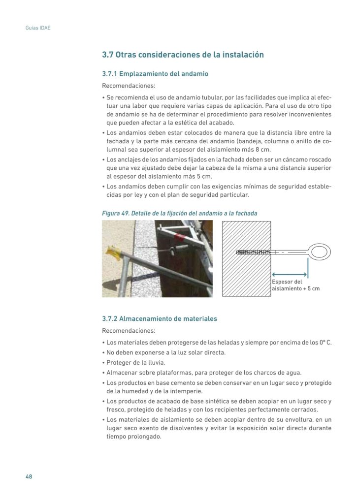 3.7 Otras consideraciones de la instalación
3.7.1 Emplazamiento del andamio
Recomendaciones:
• Se recomienda el uso de andamio tubular, por las facilidades que implica al efectuar una labor que requiere varias capas de aplicación. Para el uso de otro tipo
de andamio se ha de determinar el procedimiento para resolver inconvenientes
que pueden afectar a la estética del acabado.
• Los andamios deben estar colocados de manera que la distancia libre entre la
fachada y la parte más cercana del andamio (bandeja, columna o anillo de columna) sea superior al espesor del aislamiento más 8 cm.
• Los anclajes de los andamios fijados en la fachada deben ser un cáncamo roscado
que una vez ajustado debe dejar la cabeza de la misma a una distancia superior
al espesor del aislamiento más 5 cm.
• Los andamios deben cumplir con las exigencias mínimas de seguridad establecidas por ley y con el plan de seguridad particular.
Figura 49. Detalle de la fijación del andamio a la fachada
Espesor del
aislamiento + 5 cm
3.7.2 Almacenamiento de materiales
Recomendaciones:
• Los materiales deben protegerse de las heladas y siempre por encima de los 0º C.
• No deben exponerse a la luz solar directa.
• Proteger de la lluvia.
• Almacenar sobre plataformas, para proteger de los charcos de agua.
• Los productos en base cemento se deben conservar en un lugar seco y protegido
de la humedad y de la intemperie.
• Los productos de acabado de base sintética se deben acopiar en un lugar seco y
fresco, protegido de heladas y con los recipientes perfectamente cerrados.
• Los materiales de aislamiento se deben acopiar dentro de su envoltura, en un
lugar seco exento de disolventes y evitar la exposición solar directa durante
tiempo prolongado.