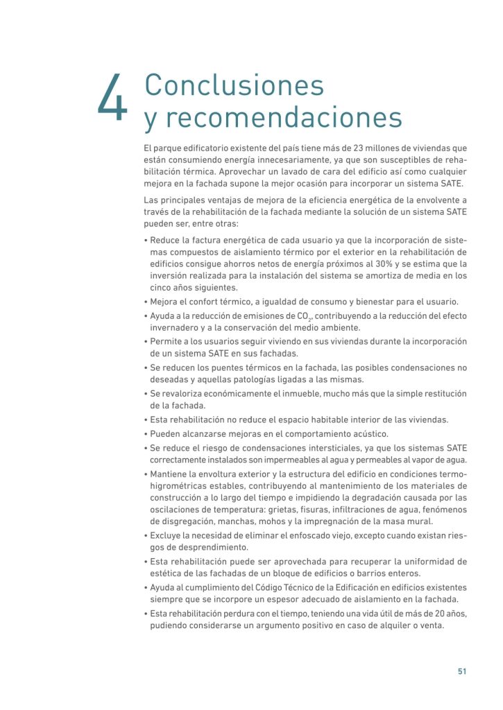 4 Conclusiones
y recomendaciones
El parque edificatorio existente del país tiene más de 23 millones de viviendas que
están consumiendo energía innecesariamente, ya que son susceptibles de rehabilitación térmica. Aprovechar un lavado de cara del edificio así como cualquier
mejora en la fachada supone la mejor ocasión para incorporar un sistema SATE.
Las principales ventajas de mejora de la eficiencia energética de la envolvente a
través de la rehabilitación de la fachada mediante la solución de un sistema SATE
pueden ser, entre otras:
• Reduce la factura energética de cada usuario ya que la incorporación de sistemas compuestos de aislamiento térmico por el exterior en la rehabilitación de
edificios consigue ahorros netos de energía próximos al 30% y se estima que la
inversión realizada para la instalación del sistema se amortiza de media en los
cinco años siguientes.
• Mejora el confort térmico, a igualdad de consumo y bienestar para el usuario.
• Ayuda a la reducción de emisiones de CO2
, contribuyendo a la reducción del efecto
invernadero y a la conservación del medio ambiente.
• Permite a los usuarios seguir viviendo en sus viviendas durante la incorporación
de un sistema SATE en sus fachadas.
• Se reducen los puentes térmicos en la fachada, las posibles condensaciones no
deseadas y aquellas patologías ligadas a las mismas.
• Se revaloriza económicamente el inmueble, mucho más que la simple restitución
de la fachada.
• Esta rehabilitación no reduce el espacio habitable interior de las viviendas.
• Pueden alcanzarse mejoras en el comportamiento acústico.
• Se reduce el riesgo de condensaciones intersticiales, ya que los sistemas SATE
correctamente instalados son impermeables al agua y permeables al vapor de agua.
• Mantiene la envoltura exterior y la estructura del edificio en condiciones termohigrométricas estables, contribuyendo al mantenimiento de los materiales de
construcción a lo largo del tiempo e impidiendo la degradación causada por las
oscilaciones de temperatura: grietas, fisuras, infiltraciones de agua, fenómenos
de disgregación, manchas, mohos y la impregnación de la masa mural.
• Excluye la necesidad de eliminar el enfoscado viejo, excepto cuando existan riesgos de desprendimiento.
• Esta rehabilitación puede ser aprovechada para recuperar la uniformidad de
estética de las fachadas de un bloque de edificios o barrios enteros.
• Ayuda al cumplimiento del Código Técnico de la Edificación en edificios existentes
siempre que se incorpore un espesor adecuado de aislamiento en la fachada.
• Esta rehabilitación perdura con el tiempo, teniendo una vida útil de más de 20 años,
pudiendo considerarse un argumento positivo en caso de alquiler o venta. 