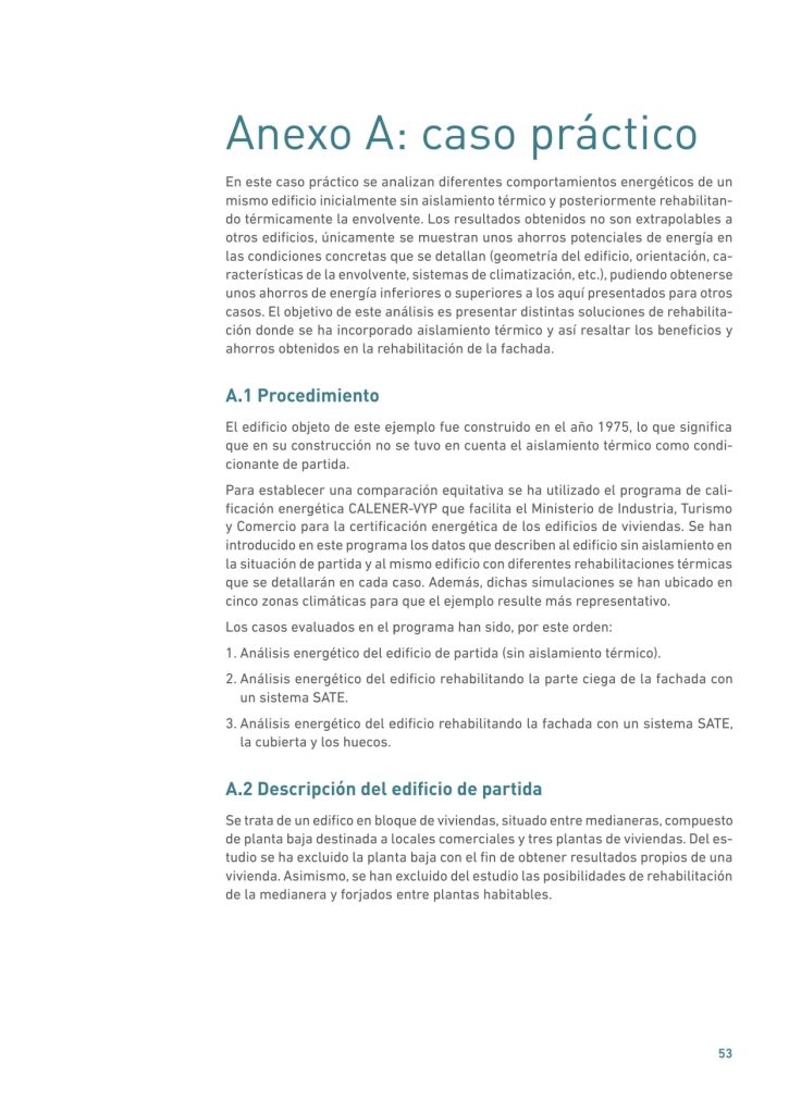 Anexo A: caso práctico
En este caso práctico se analizan diferentes comportamientos energéticos de un
mismo edificio inicialmente sin aislamiento térmico y posteriormente rehabilitando térmicamente la envolvente. Los resultados obtenidos no son extrapolables a
otros edificios, únicamente se muestran unos ahorros potenciales de energía en
las condiciones concretas que se detallan (geometría del edificio, orientación, características de la envolvente, sistemas de climatización, etc.), pudiendo obtenerse
unos ahorros de energía inferiores o superiores a los aquí presentados para otros
casos. El objetivo de este análisis es presentar distintas soluciones de rehabilitación donde se ha incorporado aislamiento térmico y así resaltar los beneficios y
ahorros obtenidos en la rehabilitación de la fachada.
A.1 Procedimiento
El edificio objeto de este ejemplo fue construido en el año 1975, lo que significa
que en su construcción no se tuvo en cuenta el aislamiento térmico como condicionante de partida.
Para establecer una comparación equitativa se ha utilizado el programa de calificación energética CALENER-VYP que facilita el Ministerio de Industria, Turismo
y Comercio para la certificación energética de los edificios de viviendas. Se han
introducido en este programa los datos que describen al edificio sin aislamiento en
la situación de partida y al mismo edificio con diferentes rehabilitaciones térmicas
que se detallarán en cada caso. Además, dichas simulaciones se han ubicado en
cinco zonas climáticas para que el ejemplo resulte más representativo.
Los casos evaluados en el programa han sido, por este orden:
1. Análisis energético del edificio de partida (sin aislamiento térmico).
2. Análisis energético del edificio rehabilitando la parte ciega de la fachada con
un sistema SATE.
3. Análisis energético del edificio rehabilitando la fachada con un sistema SATE,
la cubierta y los huecos.
A.2 Descripción del edificio de partida
Se trata de un edifico en bloque de viviendas, situado entre medianeras, compuesto
de planta baja destinada a locales comerciales y tres plantas de viviendas. Del estudio se ha excluido la planta baja con el fin de obtener resultados propios de una
vivienda. Asimismo, se han excluido del estudio las posibilidades de rehabilitación
de la medianera y forjados entre plantas habitables.