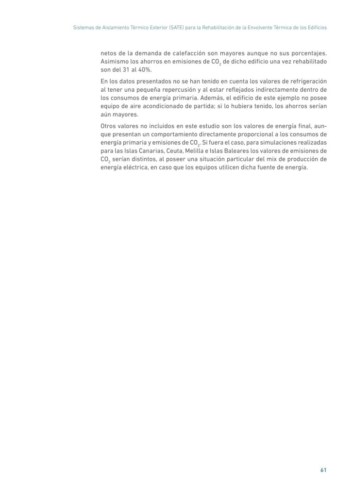 Sistemas de Aislamiento Térmico Exterior (SATE) para la Rehabilitación de la Envolvente Térmica de los Edificios
61
netos de la demanda de calefacción son mayores aunque no sus porcentajes.
Asimismo los ahorros en emisiones de CO2
 de dicho edificio una vez rehabilitado
son del 31 al 40%.
En los datos presentados no se han tenido en cuenta los valores de refrigeración
al tener una pequeña repercusión y al estar reflejados indirectamente dentro de
los consumos de energía primaria. Además, el edificio de este ejemplo no posee
equipo de aire acondicionado de partida; si lo hubiera tenido, los ahorros serían
aún mayores.
Otros valores no incluidos en este estudio son los valores de energía final, aunque presentan un comportamiento directamente proporcional a los consumos de
energía primaria y emisiones de CO2
. Si fuera el caso, para simulaciones realizadas
para las Islas Canarias, Ceuta, Melilla e Islas Baleares los valores de emisiones de
CO2
 serían distintos, al poseer una situación particular del mix de producción de
energía eléctrica, en caso que los equipos utilicen dicha fuente de energía.